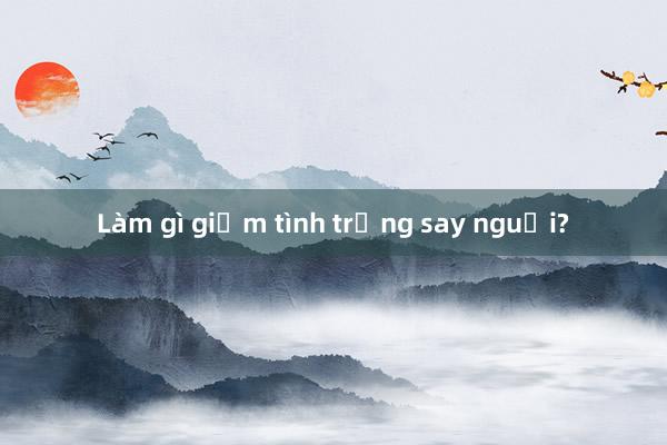 Làm gì giảm tình trạng say nguội?